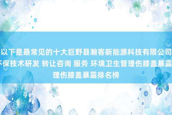 以下是最常见的十大巨野县瀚客新能源科技有限公司 节能环保技术研发 转让咨询 服务 环境卫生管理伤膝盖暴露排名榜